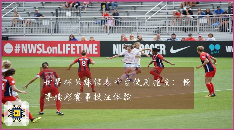 世界杯买球信息平台使用指南:畅享精彩赛事投注体验